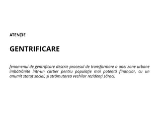 ATENŢIE
GENTRIFICARE
fenomenul de gentrificare descrie procesul de transformare a unei zone urbane
îmbătrânite într-un cartier pentru populaţie mai potentă financiar, cu un
anumit statut social, şi strămutarea vechilor rezidenţi săraci.
 