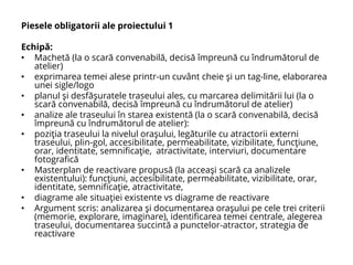 Piesele obligatorii ale proiectului 1
Echipă:
• Machetă (la o scară convenabilă, decisă împreună cu îndrumătorul de
atelier)
• exprimarea temei alese printr-un cuvânt cheie şi un tag-line, elaborarea
unei sigle/logo
• planul şi desfăşuratele traseului ales, cu marcarea delimitării lui (la o
scară convenabilă, decisă împreună cu îndrumătorul de atelier)
• analize ale traseului în starea existentă (la o scară convenabilă, decisă
împreună cu îndrumătorul de atelier):
• poziţia traseului la nivelul oraşului, legăturile cu atractorii externi
traseului, plin-gol, accesibilitate, permeabilitate, vizibilitate, funcţiune,
orar, identitate, semnificaţie, atractivitate, interviuri, documentare
fotografică
• Masterplan de reactivare propusă (la acceaşi scară ca analizele
existentului): funcţiuni, accesibilitate, permeabilitate, vizibilitate, orar,
identitate, semnificaţie, atractivitate,
• diagrame ale situaţiei existente vs diagrame de reactivare
• Argument scris: analizarea şi documentarea oraşului pe cele trei criterii
(memorie, explorare, imaginare), identificarea temei centrale, alegerea
traseului, documentarea succintă a punctelor-atractor, strategia de
reactivare
 