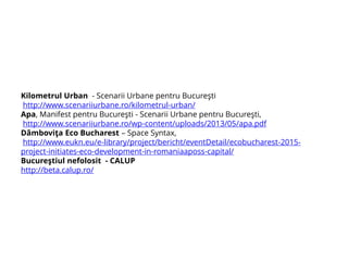 Kilometrul Urban - Scenarii Urbane pentru Bucureşti
http://www.scenariiurbane.ro/kilometrul-urban/
Apa, Manifest pentru Bucureşti - Scenarii Urbane pentru Bucureşti,
http://www.scenariiurbane.ro/wp-content/uploads/2013/05/apa.pdf
Dâmboviţa Eco Bucharest – Space Syntax,
http://www.eukn.eu/e-library/project/bericht/eventDetail/ecobucharest-2015-
project-initiates-eco-development-in-romaniaaposs-capital/
Bucureştiul nefolosit - CALUP
http://beta.calup.ro/
 