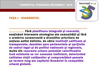 FAZA I - DIAGNOSTIC: ...................................................................................................  Fără  planificare integrată şi coerentă , susţinând interesele strategice ale comunităţii şi fără o urmărire consecventă a direcţiilor prioritare de acţiune astfel definite, de către  instituţii calificate şi transparente, deschise spre parteneriate şi sprijinite de cadrul legal şi de politici naţionale şi regionale , multe din  resursele urbane potenţial valorificabile încă existente se vor consuma ineficient, deteriorând calitatea vieţii cetăţenilor şi compromiţând şansele pe termen lung ale capitalei României în competiţia urbană globală. 