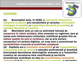 VIZIUNEA (1) Bucureştiul este, în 2035, o  metropolă influentă şi integrată european  prin durabilitate şi caracter,  reinventata inteligent şi sensibil , o  comunitate deschisă şi evoluată , o  capitală dinamică şi creativă. (2) Municipiul este un nod cu activitate intensă de  cooperare în reţele multiple , bine conectat cu regiunea, ţara şi lumea prin infrastructuri articulate, echilibrat grupate într-un  sistem spaţial de poli şi coridoare , dar şi prin porturi, aeroporturi ori portale digitale, un oraş care e caracterizat de  accesibilitate crescută şi mobilitate complexă . (3)  Capitala are o  economie competitivă  şi un  comportament responsabil faţă de mediu : o educaţie performantă şi deschisă favorizează dezvoltarea tehnologiilor avansate şi a industriilor creative iar cercetarea bine valorificată şi serviciile diversificate contribuie nu doar la  atractivitatea economică crescută  ci şi la  gestiunea inteligentă a energiei , a resurselor naturale ori la protejarea biodiversităţii, deci la  sustenabilitatea dezvoltării. 