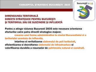DIMENSIUNEA TERITORIALĂ  DIRECŢII STRATEGICE PENTRU BUCUREŞTI  ŞI TERITORIUL SĂU DE SUSŢINERE ŞI INFLUENŢĂ Pentru a atinge viziunea Bucuresti 2035 este necesara orientarea eforturilor catre patru directii strategice majore:  crearea unei forme administrative la nivelul Bucurestiului si a teritoriului acestuia de influenta,   intarirea si revitalizarea  sistemului de poli teritoriali ,  eficientizarea si dezvoltarea  sistemului de infrastructura  si  valorificarea durabila a resurselor de  patrimoniu natural si construit.   