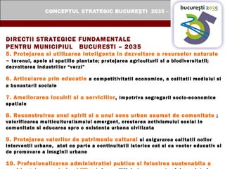 DIRECTII STRATEGICE FUNDAMENTALE  PENTRU MUNICIPIUL  BUCURESTI – 2035 5. Protejarea si utilizarea inteligenta in dezvoltare a resurselor naturale  –  terenul, apele si spatiile plantate; protejarea agriculturii si a biodiversitatii; dezvoltarea industriilor “verzi” 6. Articularea prin educatie   a competitivitatii economice, a calitatii mediului si a bunastarii sociale   7. Ameliorarea locuirii si a serviciilor ,  impotriva segregarii socio-economice spatiale 8. Reconstruirea unui spirit si a unui sens urban asumat de comunitate   ; valorificarea multiculturalismului emergent, cresterea activismului social in comunitate si educarea spre o existenta urbana civilizata 9. Protejarea valorilor de patrimoniu cultural   si asigurarea calitatii noilor interventii urbane,  atat ca parte a continuitatii istorice cat si ca vector educativ si de promovare a imaginii urbane 10. Profesionalizarea administratiei publice si folosirea sustenabila a unui buget crescut si echilibrat , in conditii de transparenta si de suplete in cooperarea cu posibilii parteneri in finantarea dezvoltarii urbane. 
