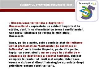 « Dimensiunea teritoriala a dezvoltarii Bucurestiului »  reprezinta un subiect important in studiu, desi, in conformitate cu tema beneficiarului, Conceptul strategic se refera la Municipiul Bucuresti.  Daca, pe de o parte, este abordata atat  delimitarea cat si problematica “teritoriului de sustinere si influenta”,  este foarte limpede, pe de alta parte, faptul ca acest studiu  nu se ocupa in detaliu de o strategie de dezvoltare a acestui teritoriu,  subiect complex la randu-i si  mult mai amplu, chiar daca evoca o viziune si directii strategice apreciate drept prioritare pentru acest teritoriu.   