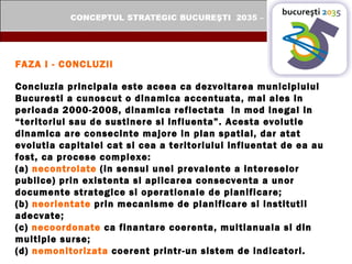 FAZA I - CONCLUZII Concluzia principala este aceea ca dezvoltarea municipiului Bucuresti a cunoscut o dinamica accentuata, mai ales in perioada 2000-2008, dinamica reflectata  in mod inegal in “teritoriul sau de sustinere si influenta”. Acesta evolutie dinamica are consecinte majore in plan spatial, dar atat evolutia capitalei cat si cea a teritoriului influentat de ea au fost, ca procese complexe:  (a)  necontrolate  (in sensul unei prevalente a intereselor publice) prin existenta si aplicarea consecventa a unor documente strategice si operationale de planificare;  (b)  neorientate  prin mecanisme de planificare si institutii adecvate; (c)  necoordonate  ca finantare coerenta, multianuala si din multiple surse; (d)  nemonitorizata  coerent printr-un sistem de indicatori. 