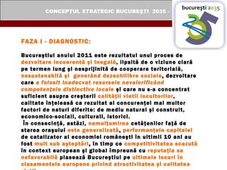 FAZA I - DIAGNOSTIC: Bucureştiul anului 2011 este rezultatul unui proces de  dezvoltare incoerentă şi inegală , lipsită de o viziune clară pe termen lung şi nesprijinită de cooperare teritorială,  nesustenabilă şi  generând dezechilibre sociale ,  dezvoltare care  a folosit inadecvat resursele nevalorificând competenţele distinctive locale  şi care nu s-a concentrat suficient asupra creşterii  calităţii vietii locuitorilor , calitate înţeleasă ca rezultat al concurenţei mai multor factori de naturi diferite: de mediu natural şi construit, economico-sociali, culturali, istorici.  În consecinţă, astăzi,  nemulţumirea  cetăţenilor faţă de starea oraşului  este generalizată ,   performanţele capitalei   de catalizator al economiei româneşti în ultimii 10 ani au fost  mult sub aşteptări ,  în timp ce  competitivitatea scazută  în context european şi global împreună cu  reputaţia sa nefavorabilă  plasează Bucureştiul pe  ultimele locuri în clasamentele europene privind atractivitatea şi calitatea vieţii.   