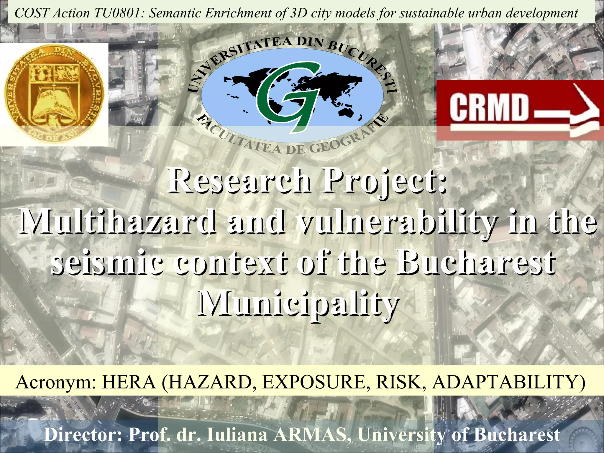 Director: Prof. dr. Iuliana ARMAS, University of Bucharest   Research Project:   Multihazard and vulnerability in the seismic context of the Bucharest Municipality  COST Action TU0801: Semantic Enrichment of 3D city models for sustainable urban development  Acronym: HERA (HAZARD, EXPOSURE, RISK, ADAPTABILITY) 