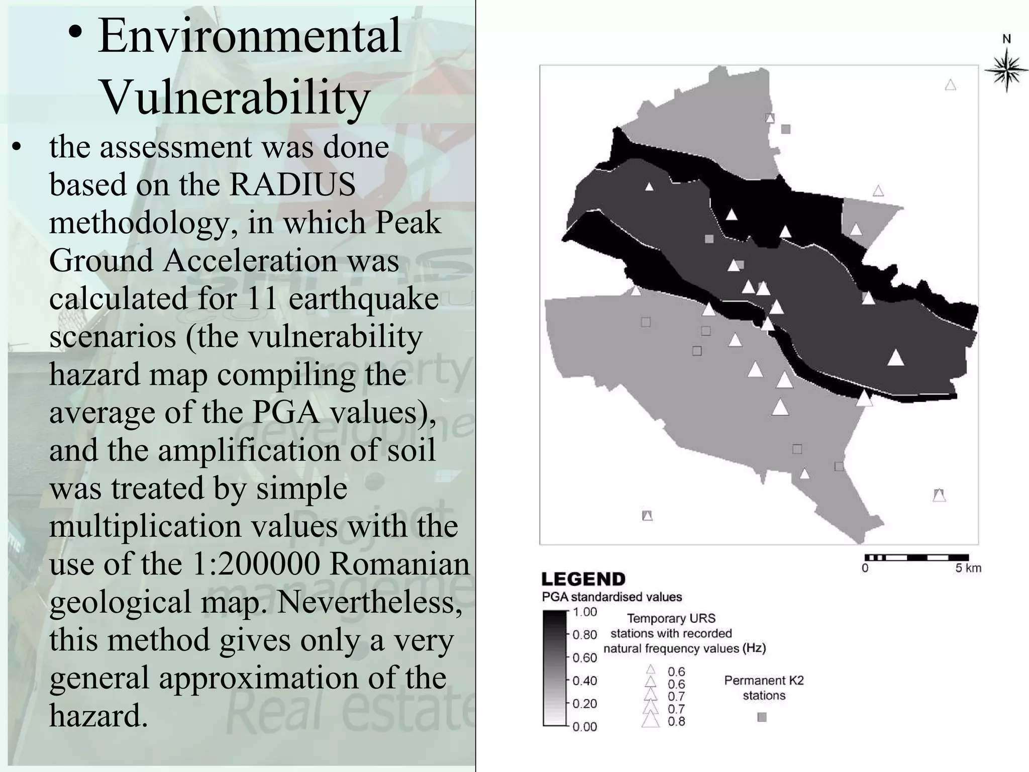 the assessment was done based on the RADIUS methodology, in which Peak Ground Acceleration was calculated for 11 earthquake scenarios (the vulnerability hazard map compiling the average of the PGA values), and the amplification of soil was treated by simple multiplication values with the use of the 1:200000 Romanian geological map. Nevertheless, this method gives only a very general approximation of the hazard. Environmental Vulnerability 