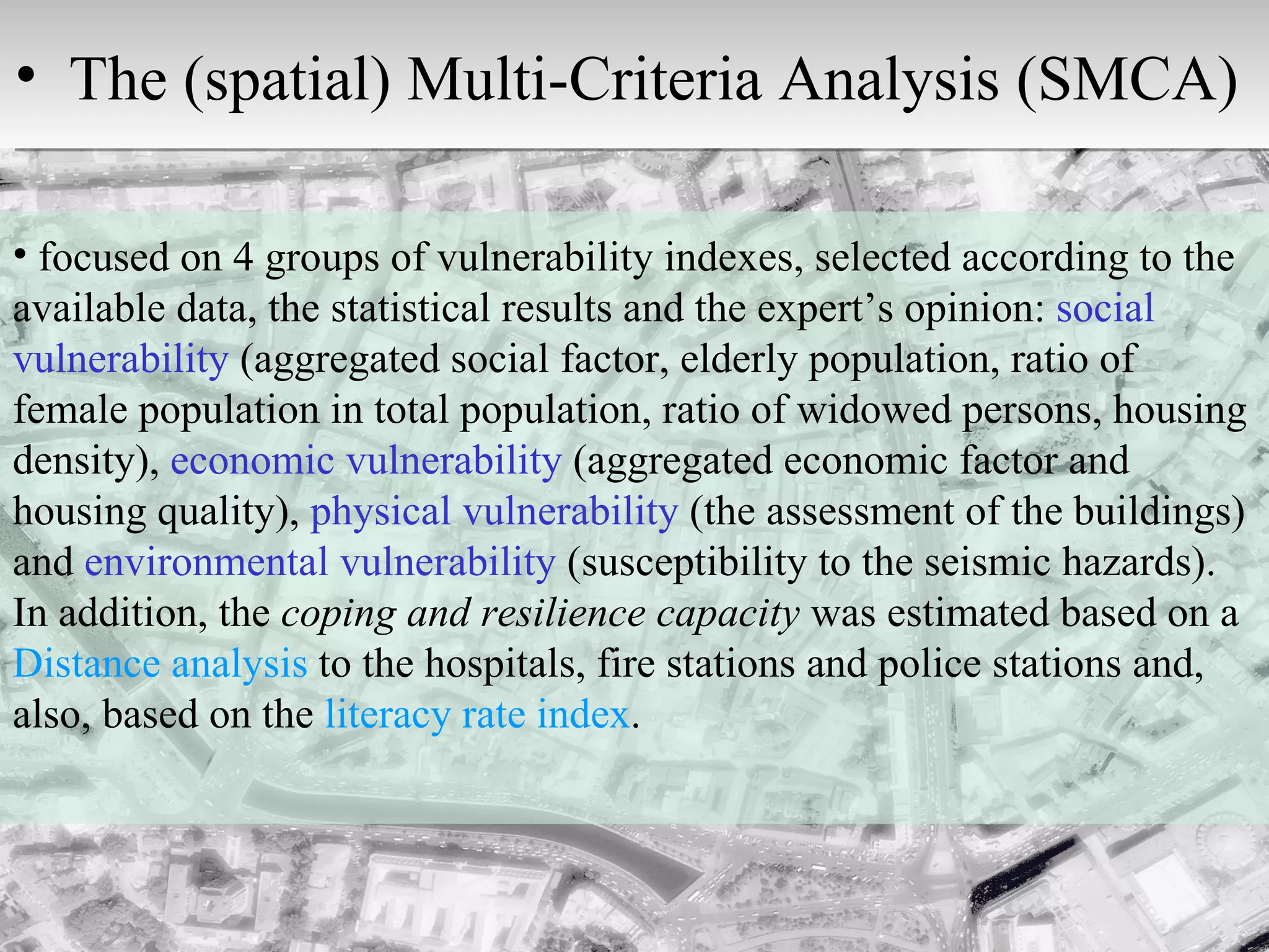 focused on 4 groups of vulnerability indexes, selected according to the available data, the statistical results and the expert’s opinion:  social vulnerability  (aggregated social factor, elderly population, ratio of female population in total population, ratio of widowed persons, housing density),  economic vulnerability  (aggregated economic factor and housing quality),  physical vulnerability  (the assessment of the buildings) and  environmental vulnerability  (susceptibility to the seismic hazards). In addition, the  coping and resilience capacity  was estimated based on a  Distance analysis  to the hospitals, fire stations and police stations and, also, based on the  literacy rate index . The (spatial) Multi-Criteria Analysis (SMCA)  