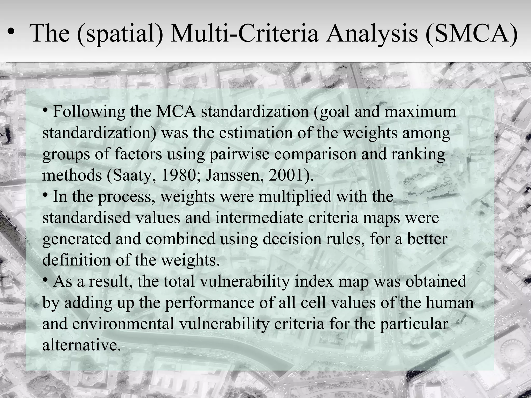 Following the MCA standardization (goal and maximum standardization) was the estimation of the weights among groups of factors using pairwise comparison and ranking methods (Saaty, 1980; Janssen, 2001).  In the process, weights were multiplied with the standardised values and intermediate criteria maps were generated and combined using decision rules, for a better definition of the weights.  As a result, the total vulnerability index map was obtained by adding up the performance of all cell values of the human and environmental vulnerability criteria for the particular alternative. The (spatial) Multi-Criteria Analysis (SMCA)  