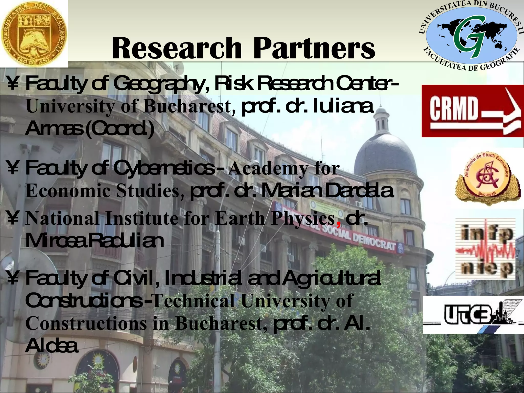 Research Partners Faculty of Geography, Risk Research Center-   University of Bucharest,  prof. dr. Iuliana Armas (Coord.) Faculty of Cybernetics -  Academy for Economic Studies ,  prof. dr. Marian Dardala National Institute for Earth Physics ,  dr. Mircea Radulian Faculty of Civil, Industrial and Agricultural Constructions - Technical University of Constructions  in Bucharest,  prof. dr. Al. Aldea 