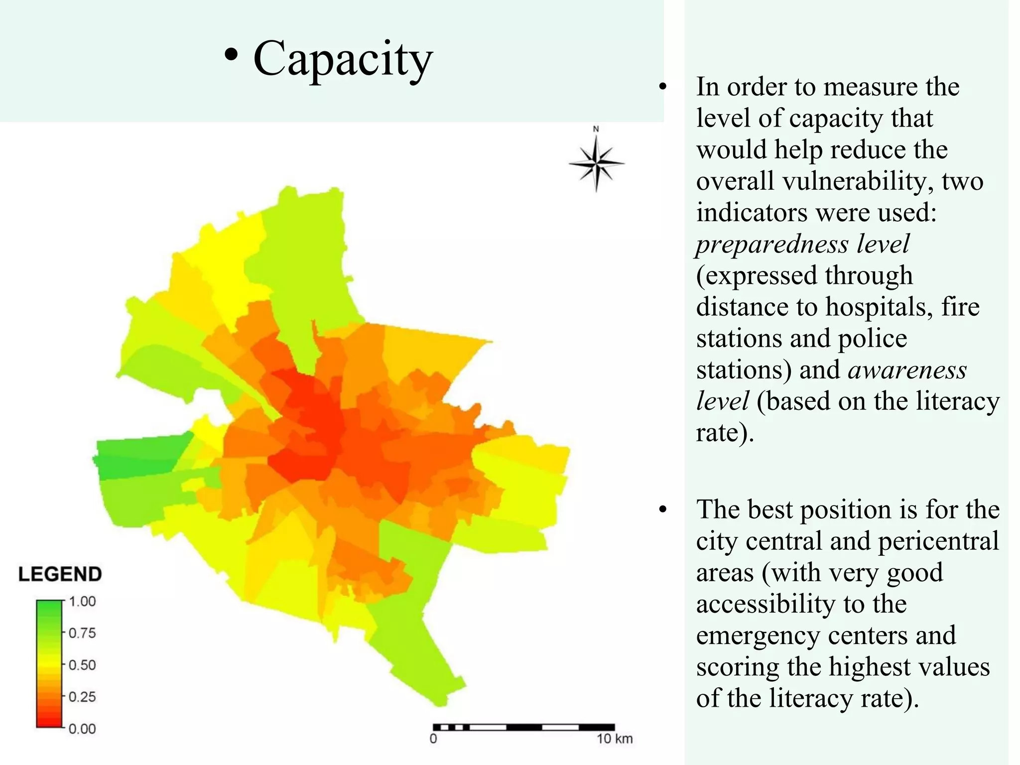 In order to measure the level of capacity that would help reduce the overall vulnerability, two indicators were used:  preparedness level  (expressed through distance to hospitals, fire stations and police stations) and  awareness level  (based on the literacy rate). The best position is for the city central and pericentral areas (with very good accessibility to the emergency centers and scoring the highest values of the literacy rate). Capacity 