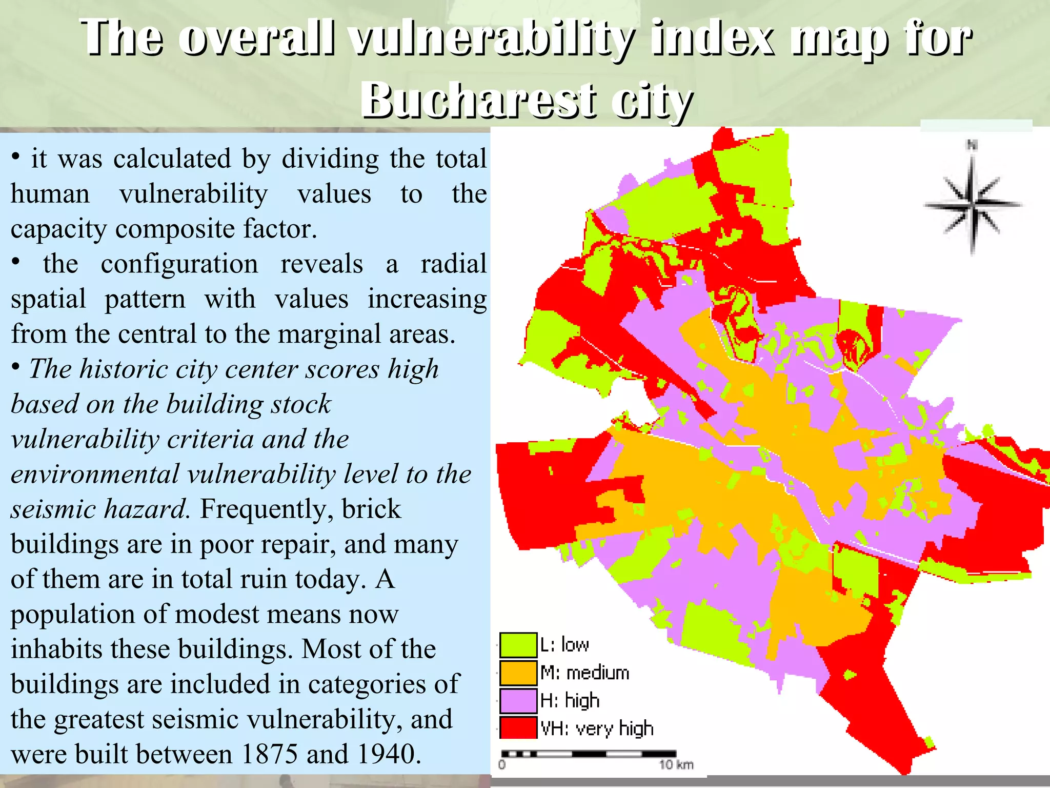 The overall   vulnerability index map for Bucharest city it was calculated by dividing the total human vulnerability values to the capacity composite factor.  the configuration reveals a radial spatial pattern with values increasing from the central to the marginal areas.  The historic city center scores high based on the building stock vulnerability criteria and the environmental vulnerability level to the seismic hazard.  F requently, brick buildings are in poor repair, and many of them are in total ruin today. A population of modest means now inhabits these buildings. Most of the buildings are included in categories of the greatest seismic vulnerability, and were built between 1875 and 1940. 