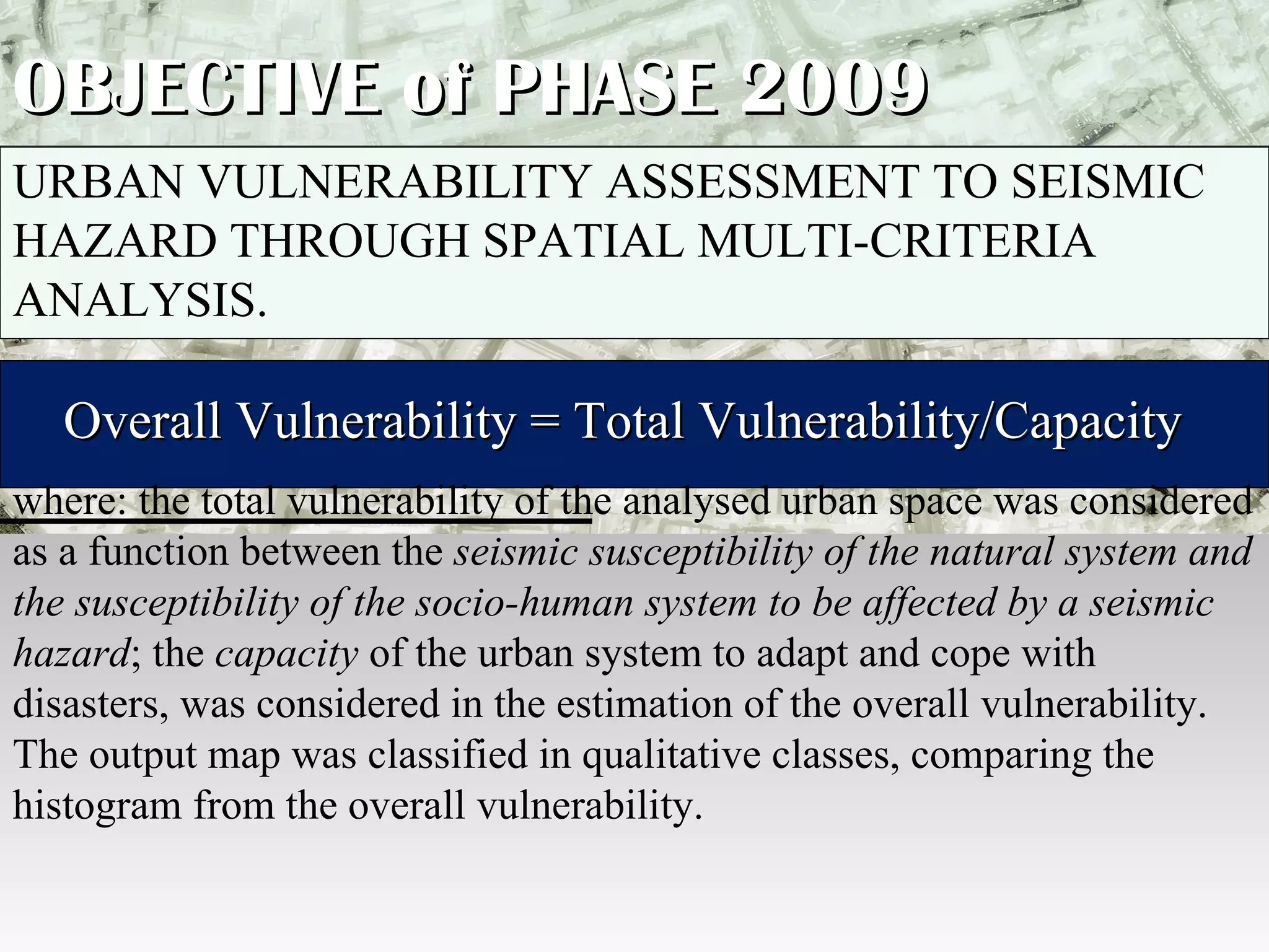 OBJECTIVE of PHASE 2009 URBAN VULNERABILITY ASSESSMENT TO SEISMIC HAZARD THROUGH SPATIAL MULTI-CRITERIA ANALYSIS.    Overall Vulnerability = Total Vulnerability/Capacity  where: the total vulnerability of the analysed urban space was considered as a function between the  seismic   susceptibility of the natural system and the susceptibility of the socio-human system to be affected by a seismic hazard ; the  capacity  of the urban system to adapt and cope with disasters, was considered in the estimation of the overall vulnerability. The output map was classified in qualitative classes, comparing the histogram from the overall vulnerability. 