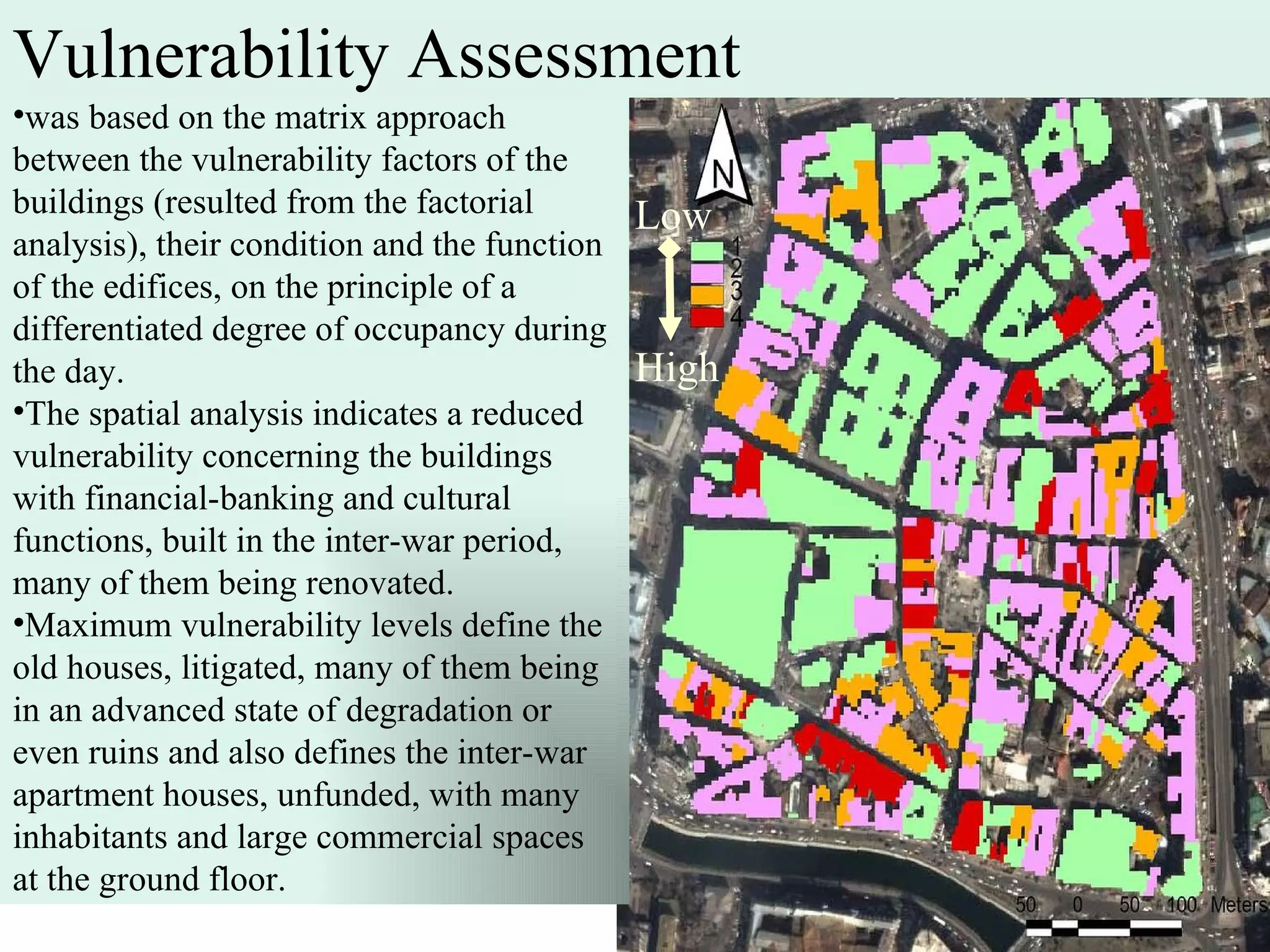 was based on the matrix approach between the vulnerability factors of the buildings (resulted from the factorial analysis), their condition and the function of the edifices, on the principle of a differentiated degree of occupancy during the day. The spatial analysis indicates a reduced vulnerability concerning the buildings with financial-banking and cultural functions, built in the inter-war period, many of them being renovated.  Maximum vulnerability levels define the old houses, litigated, many of them being in an advanced state of degradation or even ruins and also defines the inter-war apartment houses, unfunded, with many inhabitants and large commercial spaces at the ground floor.  Vulnerability Assessment Low High 