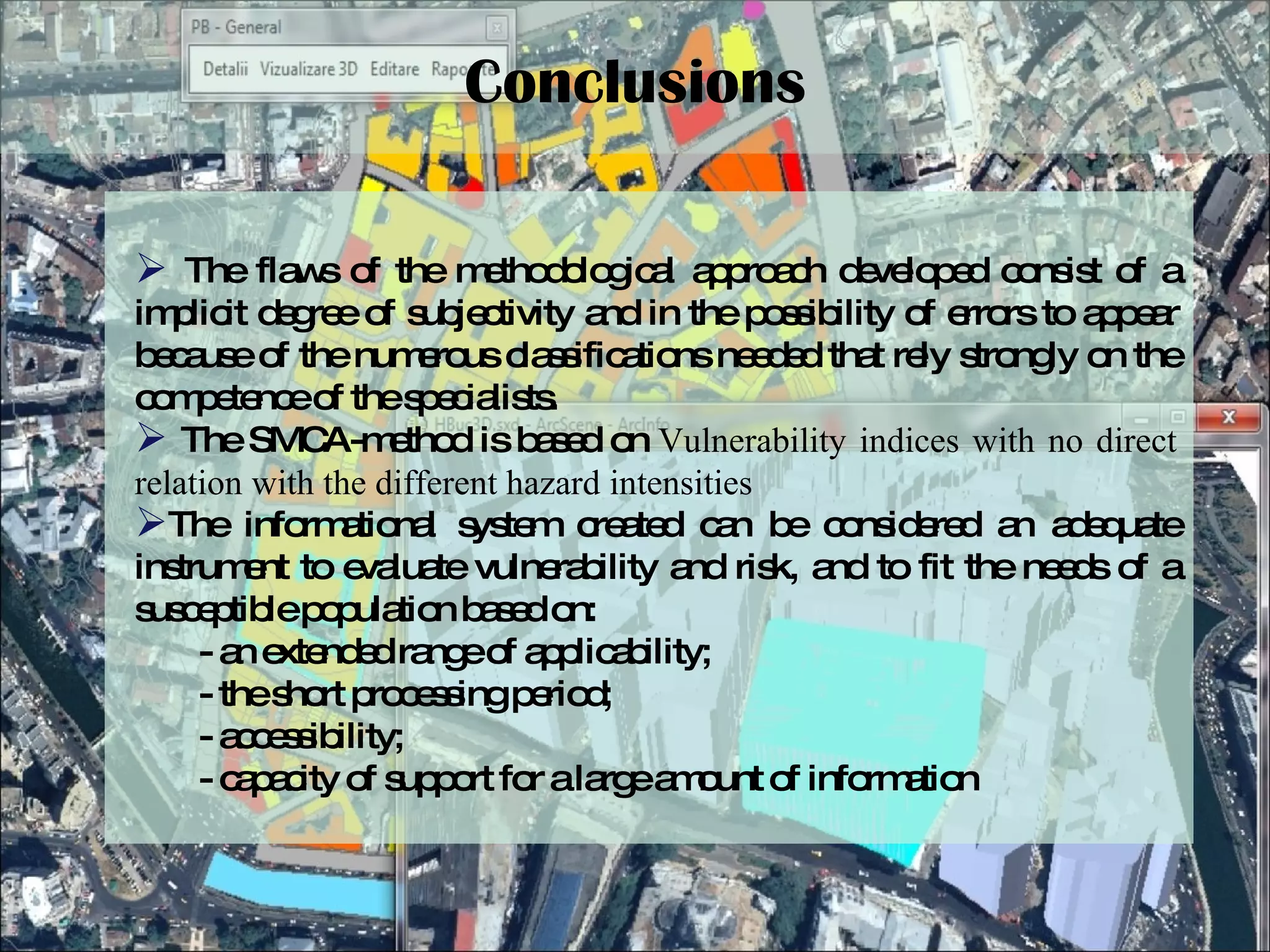 Conclusions The flaws of the methodological approach developed consist of a implicit degree of subjectivity and in the possibility of errors to appear because of the numerous classifications needed that rely strongly on the competence of the specialists. The SMCA-method is based on  Vulnerability indices with no direct relation with the different hazard intensities The informational system created can be considered an adequate instrument to evaluate vulnerability and risk, and to fit the needs of a susceptible population based on: - an extended range of applicability;  - the short processing period;  - accessibility; - capacity of support for a large amount of information 
