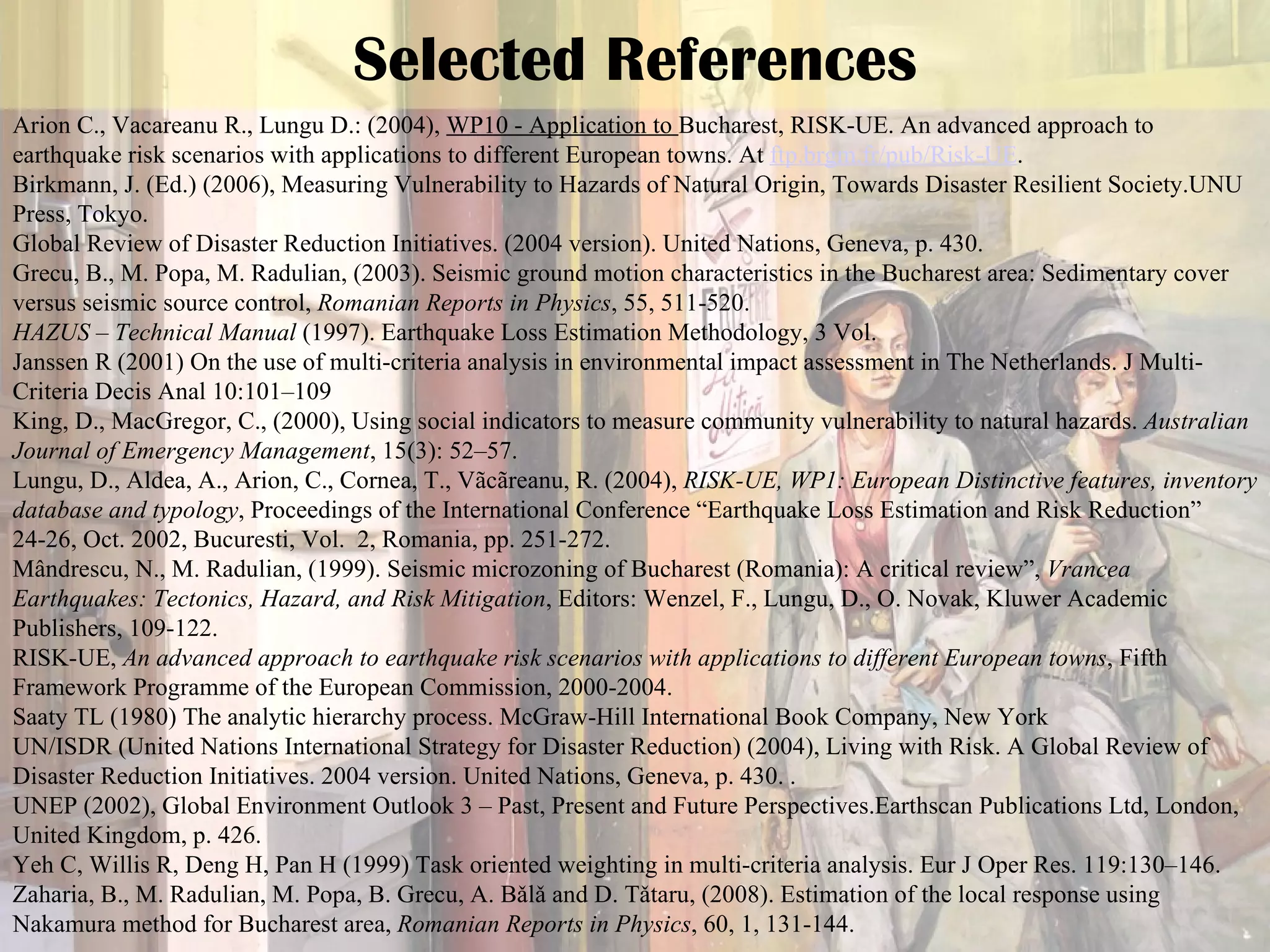 Selected References Arion C., Vacareanu R., Lungu D.: (2004),  WP10 - Application to  Bucharest, RISK-UE. An advanced approach to earthquake risk scenarios with applications to different European towns. At  ftp.brgm.fr /pub/Risk-UE . Birkmann, J. (Ed.) (2006), Measuring Vulnerability to Hazards of Natural Origin, Towards Disaster Resilient Society.UNU Press, Tokyo. Global Review of Disaster Reduction Initiatives. (2004 version). United Nations, Geneva, p. 430. Grecu, B., M. Popa, M. Radulian, (2003). Seismic ground motion characteristics in the Bucharest area: Sedimentary cover versus seismic source control,  Romanian Reports in Physics , 55, 511-520. HAZUS – Technical Manual  (1997). Earthquake Loss Estimation Methodology, 3 Vol. Janssen R (2001) On the use of multi-criteria analysis in environmental impact assessment in The Netherlands. J Multi-Criteria Decis Anal 10:101–109 King, D., MacGregor, C., (2000), Using social indicators to measure community vulnerability to natural hazards.  Australian Journal of Emergency Management , 15(3): 52–57. Lungu, D., Aldea, A., Arion, C., Cornea, T., Vãcãreanu, R. (2004),  RISK-UE, WP1: European Distinctive features, inventory database and typology , Proceedings of the International Conference “Earthquake Loss Estimation and Risk Reduction” 24-26, Oct. 2002, Bucuresti, Vol.  2, Romania, pp. 251-272. Mândrescu, N., M. Radulian, (1999). Seismic microzoning of Bucharest (Romania): A critical review”,  Vrancea Earthquakes: Tectonics, Hazard, and Risk Mitigation , Editors: Wenzel, F., Lungu, D., O. Novak, Kluwer Academic Publishers, 109-122. RISK-UE,  An advanced approach to earthquake risk scenarios with applications to different European towns , Fifth Framework Programme of the European Commission, 2000-2004. Saaty TL (1980) The analytic hierarchy process. McGraw-Hill International Book Company, New York UN/ISDR (United Nations International Strategy for Disaster Reduction) (2004), Living with Risk. A Global Review of Disaster Reduction Initiatives. 2004 version. United Nations, Geneva, p. 430. .  UNEP (2002), Global Environment Outlook 3 – Past, Present and Future Perspectives.Earthscan Publications Ltd, London, United Kingdom, p. 426. Yeh C, Willis R, Deng H, Pan H (1999) Task oriented weighting in multi-criteria analysis. Eur J Oper Res. 119:130–146. Zaharia, B., M. Radulian, M. Popa, B. Grecu, A. Bǎlǎ and D. Tǎtaru, (2008). Estimation of the local response using Nakamura method for Bucharest area,  Romanian Reports in Physics , 60, 1, 131-144. 