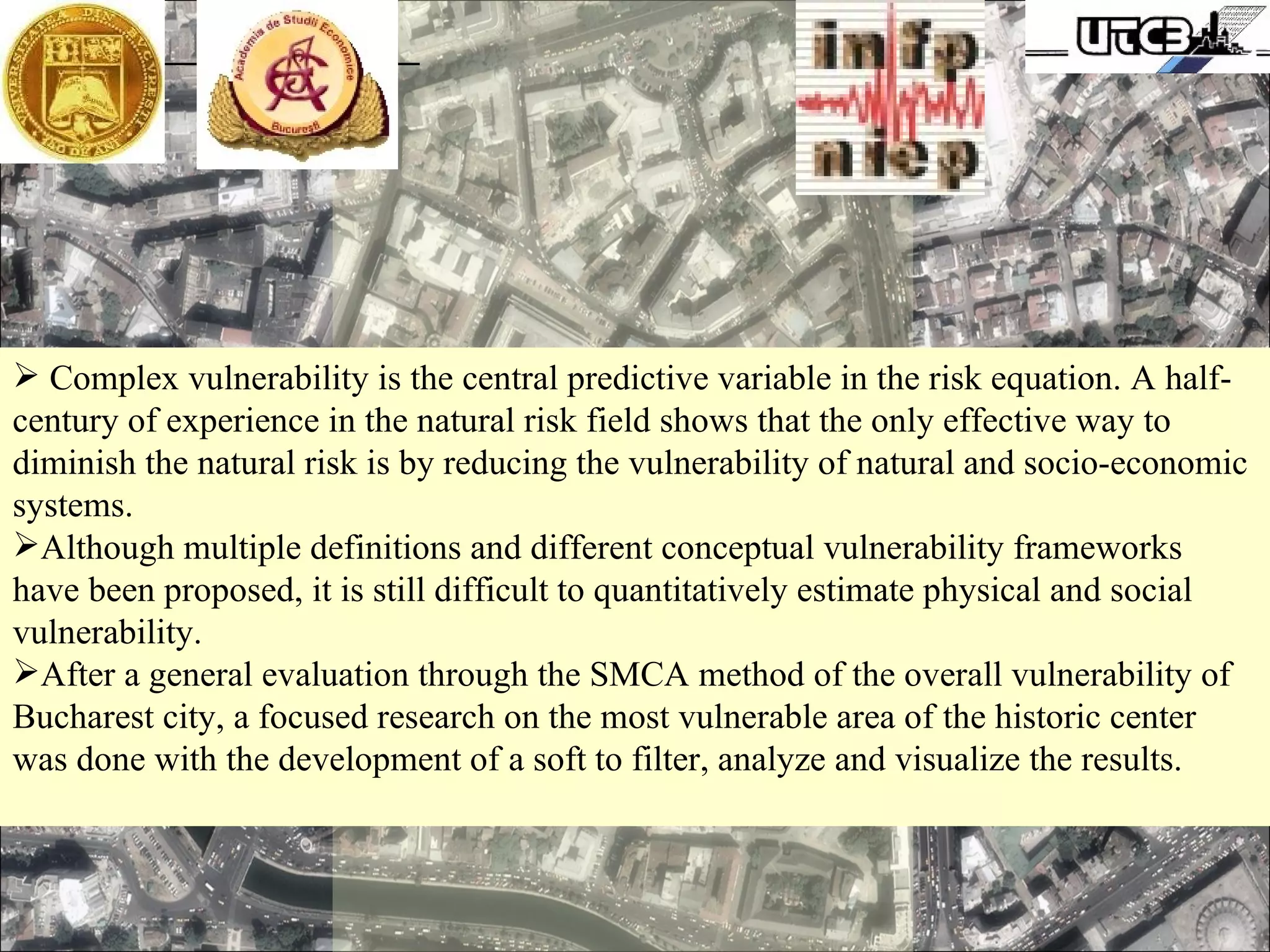 Complex vulnerability is the central predictive variable in the risk equation. A half-century of experience in the natural risk field shows that the only effective way to diminish the natural risk is by reducing the vulnerability of natural and socio-economic systems.  Although multiple definitions and different conceptual vulnerability frameworks have been proposed, it is still difficult to quantitatively estimate physical and social vulnerability. After a general evaluation through the SMCA method of the overall vulnerability of Bucharest city, a focused research on the most vulnerable area of the historic center was done with the development of a soft to filter, analyze and visualize the results. 