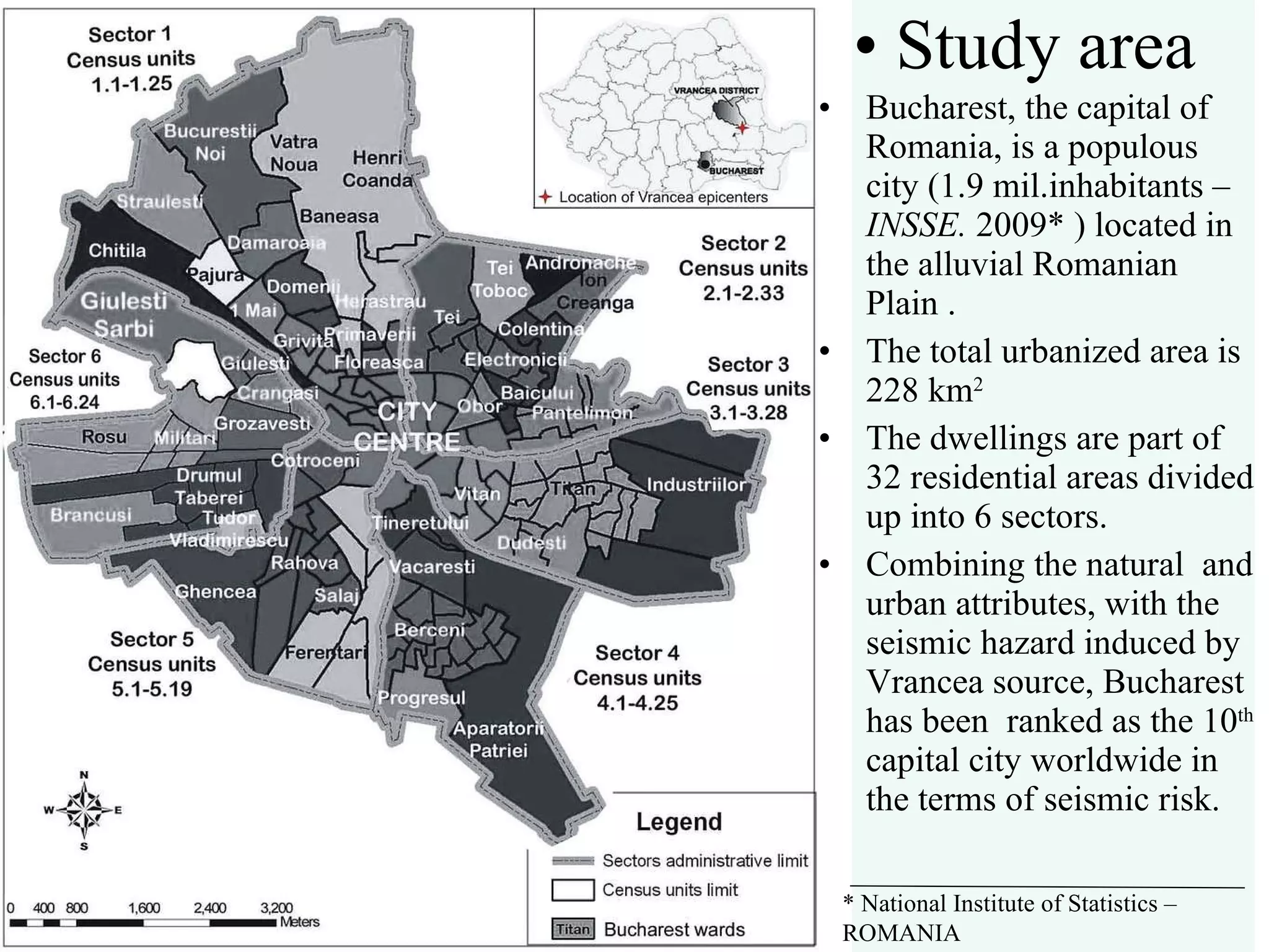 Study area Bucharest, the capital of Romania, is a populous city (1.9 mil.inhabitants –  INSSE.  2009* ) located in the alluvial Romanian Plain .  The total urbanized area is 228 km 2 The dwellings are part of 32 residential areas divided up into 6 sectors. Combining the natural  and urban attributes, with the seismic hazard induced by Vrancea source, Bucharest has been  ranked as the 10 th  capital city worldwide in the terms of seismic risk. *  National Institute of Statistics – ROMANIA 