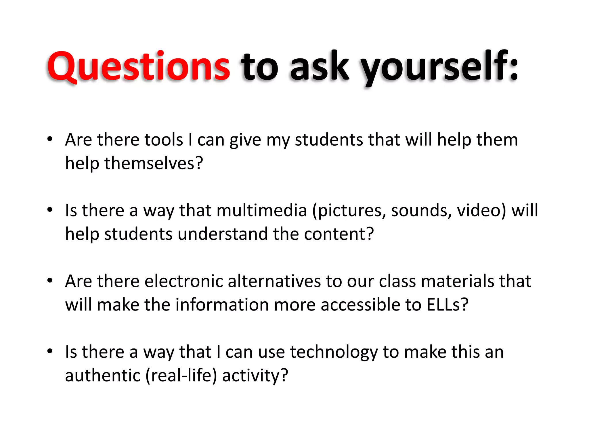 • Are there tools I can give my students that will help them
help themselves?
• Is there a way that multimedia (pictures, sounds, video) will
help students understand the content?
• Are there electronic alternatives to our class materials that
will make the information more accessible to ELLs?
• Is there a way that I can use technology to make this an
authentic (real-life) activity?
Questions to ask yourself:
 