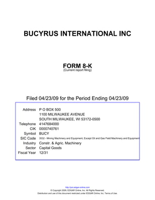 BUCYRUS INTERNATIONAL INC



                                          FORM 8-K
                                          (Current report filing)




      Filed 04/23/09 for the Period Ending 04/23/09

   Address P O BOX 500
            1100 MILWAUKEE AVENUE
            SOUTH MILWAUKEE, WI 53172-0500
Telephone 4147684000
        CIK 0000740761
    Symbol BUCY
 SIC Code 3532 - Mining Machinery and Equipment, Except Oil and Gas Field Machinery and Equipment
   Industry Constr. & Agric. Machinery
     Sector Capital Goods
Fiscal Year 12/31




                                               http://pro.edgar-online.com
                              © Copyright 2009, EDGAR Online, Inc. All Rights Reserved.
               Distribution and use of this document restricted under EDGAR Online, Inc. Terms of Use.
 
