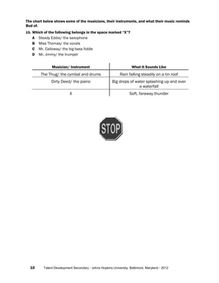 10 Talent Development Secondary · Johns Hopkins University, Baltimore, Maryland · 2012
The chart below shows some of the musicians, their instruments, and what their music reminds
Bud of.
15. Which of the following belongs in the space marked “X”?
A Steady Eddie/ the saxophone
B Miss Thomas/ the vocals
C Mr. Calloway/ the big bass fiddle
D Mr. Jimmy/ the trumpet
Musician/ Instrument What It Sounds Like
The Thug/ the cymbal and drums Rain falling steadily on a tin roof
Dirty Deed/ the piano Big drops of water splashing up and over
a waterfall
X Soft, faraway thunder
 