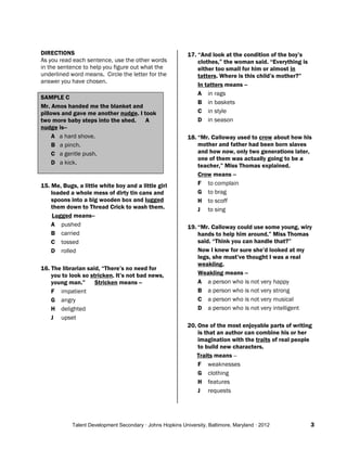 Talent Development Secondary · Johns Hopkins University, Baltimore, Maryland · 2012 3
DIRECTIONS
As you read each sentence, use the other words
in the sentence to help you figure out what the
underlined word means. Circle the letter for the
answer you have chosen.
SAMPLE C
Mr. Amos handed me the blanket and
pillows and gave me another nudge. I took
two more baby steps into the shed. A
nudge is--
A a hard shove.
B a pinch.
C a gentle push.
D a kick.
15. Me, Bugs, a little white boy and a little girl
loaded a whole mess of dirty tin cans and
spoons into a big wooden box and lugged
them down to Thread Crick to wash them.
Lugged means--
A pushed
B carried
C tossed
D rolled
16. The librarian said, “There’s no need for
you to look so stricken. It’s not bad news,
young man.” Stricken means --
F impatient
G angry
H delighted
J upset
17. “And look at the condition of the boy’s
clothes,” the woman said. “Everything is
either too small for him or almost in
tatters. Where is this child’s mother?”
In tatters means --
A in rags
B in baskets
C in style
D in season
18. “Mr. Calloway used to crow about how his
mother and father had been born slaves
and how now, only two generations later,
one of them was actually going to be a
teacher,” Miss Thomas explained.
Crow means --
F to complain
G to brag
H to scoff
J to sing
19. “Mr. Calloway could use some young, wiry
hands to help him around,” Miss Thomas
said. “Think you can handle that?”
Now I knew for sure she’d looked at my
legs, she must’ve thought I was a real
weakling.
Weakling means --
A a person who is not very happy
B a person who is not very strong
C a person who is not very musical
D a person who is not very intelligent
20. One of the most enjoyable parts of writing
is that an author can combine his or her
imagination with the traits of real people
to build new characters.
Traits means --
F weaknesses
G clothing
H features
J requests
 