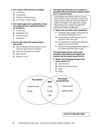 6 Talent Development Secondary · Johns Hopkins University, Baltimore, Maryland · 2012
1. The narrator of this account is probably
A an old man.
B a young boy.
C President Herbert Hoover.
D a man with a mouth organ.
2. The mouth organ man’s explanation of why
the cardboard city is called Hooverville is
an example of
F verbal irony.
G situational irony.
H structural irony.
J symbolism.
3. We can infer that most people living in
Hooverville
A blame President Herbert Hoover for the
country’s bad economic situation.
B have lost their jobs and homes.
C Both A and B.
D Neither A nor B.
The following sentences are an example of
symbolism (the use of physical objects, colors,
etc. to represent ideas).
“[The people] were all the colors you could
think of, black, white, and brown, but the fire
made everyone look like they were different
shades of orange. There were dark orange
folks sitting next to medium orange folks
sitting next to light orange folks.”
4. What is the main idea of the symbolism?
F Suffering makes people more aware of
the differences between them.
G People who are suffering just want to
stay with “their own kind.”
H The worst kind of suffering is suffering
because of race and color.
J Shared suffering brings people together
no matter what their race or color.
The Venn diagram below shows some
similarities and differences between the
narrator and the people around the fire.
5. Which of the following belongs in the
space marked “X”?
A Well informed
B Worried about the future
C Black
D White
GO ON TO THE NEXT PAGE
The narrator
The people
around the fire
Inexperienced
Young
Experienced
Mostly adults
Both
Tired
Hungry
“ X “
 