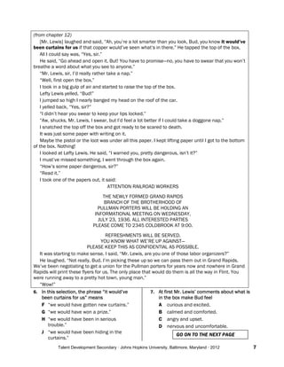 Talent Development Secondary · Johns Hopkins University, Baltimore, Maryland · 2012 7
(from chapter 12)
[Mr. Lewis] laughed and said, “Ah, you’re a lot smarter than you look, Bud, you know it would’ve
been curtains for us if that copper would’ve seen what’s in there.” He tapped the top of the box.
All I could say was, “Yes, sir.”
He said, “Go ahead and open it. But! You have to promise—no, you have to swear that you won’t
breathe a word about what you see to anyone.”
“Mr. Lewis, sir, I’d really rather take a nap.”
“Well, first open the box.”
I took in a big gulp of air and started to raise the top of the box.
Lefty Lewis yelled, “Bud!”
I jumped so high I nearly banged my head on the roof of the car.
I yelled back, “Yes, sir?”
“I didn’t hear you swear to keep your lips locked.”
“Aw, shucks, Mr. Lewis, I swear, but I’d feel a lot better if I could take a doggone nap.”
I snatched the top off the box and got ready to be scared to death.
It was just some paper with writing on it.
Maybe the pistol or the loot was under all this paper. I kept lifting paper until I got to the bottom
of the box. Nothing!
I looked at Lefty Lewis. He said, “I warned you, pretty dangerous, isn’t it?”
I must’ve missed something. I went through the box again.
“How’s some paper dangerous, sir?”
“Read it.”
I took one of the papers out, it said:
ATTENTION RAILROAD WORKERS
THE NEWLY FORMED GRAND RAPIDS
BRANCH OF THE BROTHERHOOD OF
PULLMAN PORTERS WILL BE HOLDING AN
INFORMATIONAL MEETING ON WEDNESDAY,
JULY 23, 1936. ALL INTERESTED PARTIES
PLEASE COME TO 2345 COLDBROOK AT 9:00.
REFRESHMENTS WILL BE SERVED.
YOU KNOW WHAT WE’RE UP AGAINST—
PLEASE KEEP THIS AS CONFIDENTIAL AS POSSIBLE.
It was starting to make sense. I said, “Mr. Lewis, are you one of those labor organizers?”
He laughed. “Not really, Bud. I’m picking these up so we can pass them out in Grand Rapids.
We’ve been negotiating to get a union for the Pullman porters for years now and nowhere in Grand
Rapids will print these flyers for us. The only place that would do them is all the way in Flint. You
were running away to a pretty hot town, young man.”
“Wow!”
6. In this selection, the phrase “it would’ve
been curtains for us” means
F “we would have gotten new curtains.”
G “we would have won a prize.”
H “we would have been in serious
trouble.”
J “we would have been hiding in the
curtains.”
7. At first Mr. Lewis’ comments about what is
in the box make Bud feel
A curious and excited.
B calmed and comforted.
C angry and upset.
D nervous and uncomfortable.
GO ON TO THE NEXT PAGE
 