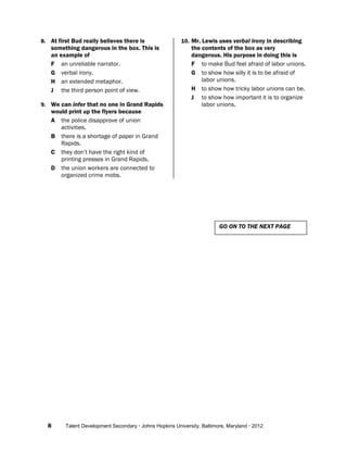 8 Talent Development Secondary · Johns Hopkins University, Baltimore, Maryland · 2012
8. At first Bud really believes there is
something dangerous in the box. This is
an example of
F an unreliable narrator.
G verbal irony.
H an extended metaphor.
J the third person point of view.
9. We can infer that no one in Grand Rapids
would print up the flyers because
A the police disapprove of union
activities.
B there is a shortage of paper in Grand
Rapids.
C they don’t have the right kind of
printing presses in Grand Rapids.
D the union workers are connected to
organized crime mobs.
10. Mr. Lewis uses verbal irony in describing
the contents of the box as very
dangerous. His purpose in doing this is
F to make Bud feel afraid of labor unions.
G to show how silly it is to be afraid of
labor unions.
H to show how tricky labor unions can be.
J to show how important it is to organize
labor unions.
GO ON TO THE NEXT PAGE
 