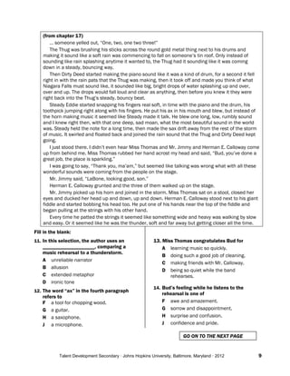 Talent Development Secondary · Johns Hopkins University, Baltimore, Maryland · 2012 9
(from chapter 17)
… someone yelled out, “One, two, one two three!”
The Thug was brushing his sticks across the round gold metal thing next to his drums and
making it sound like a soft rain was commencing to fall on someone’s tin roof. Only instead of
sounding like rain splashing anytime it wanted to, the Thug had it sounding like it was coming
down in a steady, bouncing way.
Then Dirty Deed started making the piano sound like it was a kind of drum, for a second it fell
right in with the rain pats that the Thug was making, then it took off and made you think of what
Niagara Falls must sound like, it sounded like big, bright drops of water splashing up and over,
over and up. The drops would fall loud and clear as anything, then before you knew it they were
right back into the Thug’s steady, bouncy beat.
Steady Eddie started snapping his fingers real soft, in time with the piano and the drum, his
toothpick jumping right along with his fingers. He put his ax in his mouth and blew, but instead of
the horn making music it seemed like Steady made it talk. He blew one long, low, rumbly sound
and I knew right then, with that one deep, sad moan, what the most beautiful sound in the world
was. Steady held the note for a long time, then made the sax drift away from the rest of the storm
of music. It swirled and floated back and joined the rain sound that the Thug and Dirty Deed kept
going.
I just stood there. I didn’t even hear Miss Thomas and Mr. Jimmy and Herman E. Calloway come
up from behind me. Miss Thomas rubbed her hand acrost my head and said, “Bud, you’ve done a
great job, the place is sparkling.”
I was going to say, “Thank you, ma’am,” but seemed like talking was wrong what with all these
wonderful sounds were coming from the people on the stage.
Mr. Jimmy said, “LaBone, looking good, son.”
Herman E. Calloway grunted and the three of them walked up on the stage.
Mr. Jimmy picked up his horn and joined in the storm. Miss Thomas sat on a stool, closed her
eyes and ducked her head up and down, up and down. Herman E. Calloway stood next to his giant
fiddle and started bobbing his head too. He put one of his hands near the top of the fiddle and
began pulling at the strings with his other hand.
Every time he patted the strings it seemed like something wide and heavy was walking by slow
and easy. Or it seemed like he was the thunder, soft and far away but getting closer all the time.
Fill in the blank:
11. In this selection, the author uses an
____________________, comparing a
music rehearsal to a thunderstorm.
A unreliable narrator
B allusion
C extended metaphor
D ironic tone
12. The word “ax” in the fourth paragraph
refers to
F a tool for chopping wood.
G a guitar.
H a saxophone.
J a microphone.
13. Miss Thomas congratulates Bud for
A learning music so quickly.
B doing such a good job of cleaning.
C making friends with Mr. Calloway.
D being so quiet while the band
rehearses.
14. Bud’s feeling while he listens to the
rehearsal is one of
F awe and amazement.
G sorrow and disappointment.
H surprise and confusion.
J confidence and pride.
GO ON TO THE NEXT PAGE
 