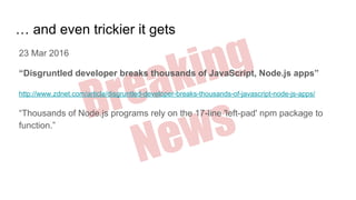 Breaking
News
… and even trickier it gets
23 Mar 2016
“Disgruntled developer breaks thousands of JavaScript, Node.js apps”
http://www.zdnet.com/article/disgruntled-developer-breaks-thousands-of-javascript-node-js-apps/
“Thousands of Node.js programs rely on the 17-line 'left-pad' npm package to
function.”
 