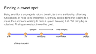 Finding a sweet spot
Being small for a language is not just benefit, it’s a risk and liability: of lacking
functionality, of need to (re)implement it, of many people doing that leading to a
mess, then someone wanting to clean it up and breaking it all. Yet being big is
ruled out. Finding a sweet spot would be good.
B*F*
“Simpler” More complex
PythonLua JavaScript MicroPython
(Not up to scale!)
 