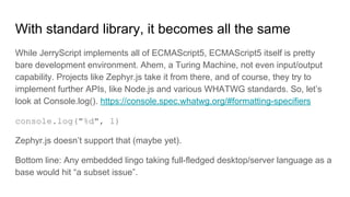 With standard library, it becomes all the same
While JerryScript implements all of ECMAScript5, ECMAScript5 itself is pretty
bare development environment. Ahem, a Turing Machine, not even input/output
capability. Projects like Zephyr.js take it from there, and of course, they try to
implement further APIs, like Node.js and various WHATWG standards. So, let’s
look at Console.log(). https://console.spec.whatwg.org/#formatting-specifiers
console.log("%d", 1)
Zephyr.js doesn’t support that (maybe yet).
Bottom line: Any embedded lingo taking full-fledged desktop/server language as a
base would hit “a subset issue”.
 