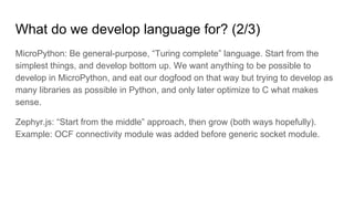 What do we develop language for? (2/3)
MicroPython: Be general-purpose, “Turing complete” language. Start from the
simplest things, and develop bottom up. We want anything to be possible to
develop in MicroPython, and eat our dogfood on that way but trying to develop as
many libraries as possible in Python, and only later optimize to C what makes
sense.
Zephyr.js: “Start from the middle” approach, then grow (both ways hopefully).
Example: OCF connectivity module was added before generic socket module.
 