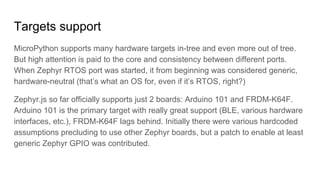 Targets support
MicroPython supports many hardware targets in-tree and even more out of tree.
But high attention is paid to the core and consistency between different ports.
When Zephyr RTOS port was started, it from beginning was considered generic,
hardware-neutral (that’s what an OS for, even if it’s RTOS, right?)
Zephyr.js so far officially supports just 2 boards: Arduino 101 and FRDM-K64F.
Arduino 101 is the primary target with really great support (BLE, various hardware
interfaces, etc.), FRDM-K64F lags behind. Initially there were various hardcoded
assumptions precluding to use other Zephyr boards, but a patch to enable at least
generic Zephyr GPIO was contributed.
 