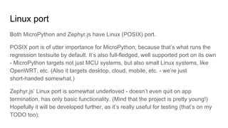 Linux port
Both MicroPython and Zephyr.js have Linux (POSIX) port.
POSIX port is of utter importance for MicroPython, because that’s what runs the
regression testsuite by default. It’s also full-fledged, well supported port on its own
- MicroPython targets not just MCU systems, but also small Linux systems, like
OpenWRT, etc. (Also it targets desktop, cloud, mobile, etc. - we’re just
short-handed somewhat.)
Zephyr.js’ Linux port is somewhat underloved - doesn’t even quit on app
termination, has only basic functionality. (Mind that the project is pretty young!)
Hopefully it will be developed further, as it’s really useful for testing (that’s on my
TODO too).
 