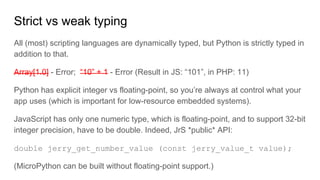 Strict vs weak typing
All (most) scripting languages are dynamically typed, but Python is strictly typed in
addition to that.
Array[1.0] - Error; “10” + 1 - Error (Result in JS: “101”, in PHP: 11)
Python has explicit integer vs floating-point, so you’re always at control what your
app uses (which is important for low-resource embedded systems).
JavaScript has only one numeric type, which is floating-point, and to support 32-bit
integer precision, have to be double. Indeed, JrS *public* API:
double jerry_get_number_value (const jerry_value_t value);
(MicroPython can be built without floating-point support.)
 