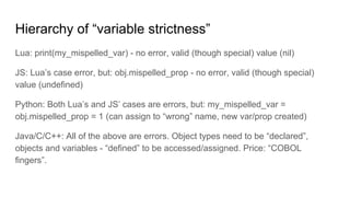 Hierarchy of “variable strictness”
Lua: print(my_mispelled_var) - no error, valid (though special) value (nil)
JS: Lua’s case error, but: obj.mispelled_prop - no error, valid (though special)
value (undefined)
Python: Both Lua’s and JS’ cases are errors, but: my_mispelled_var =
obj.mispelled_prop = 1 (can assign to “wrong” name, new var/prop created)
Java/C/C++: All of the above are errors. Object types need to be “declared”,
objects and variables - “defined” to be accessed/assigned. Price: “COBOL
fingers”.
 
