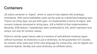 Containers
JS native container is “object”, which is used to host objects with prototype
inheritance. With some boilerplate code can be used as a dictionary/mapping type.
There’s an Array type, but per ES5 spec, it’s implemented in terms of object, with
numeric indexes converted to string keys. JrS is faithful of that implementation.
Recently, ES6 feature, TypedArrays were contributed to JrS, which represent true
arrays, but only for numeric values.
Python’s strictly typed nature calls to inventory of well-defined container types
without fuzziness: its dictionary is just a dictionary, its list guarantee O(1) access,
its numeric array were part of the core language for a long time, and its objects are
classical objects, literally (but used dictionary as attribute store).
 