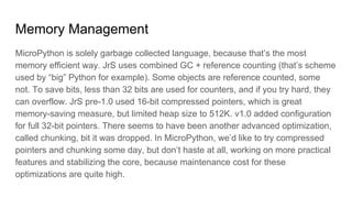 Memory Management
MicroPython is solely garbage collected language, because that’s the most
memory efficient way. JrS uses combined GC + reference counting (that’s scheme
used by “big” Python for example). Some objects are reference counted, some
not. To save bits, less than 32 bits are used for counters, and if you try hard, they
can overflow. JrS pre-1.0 used 16-bit compressed pointers, which is great
memory-saving measure, but limited heap size to 512K. v1.0 added configuration
for full 32-bit pointers. There seems to have been another advanced optimization,
called chunking, bit it was dropped. In MicroPython, we’d like to try compressed
pointers and chunking some day, but don’t haste at all, working on more practical
features and stabilizing the core, because maintenance cost for these
optimizations are quite high.
 