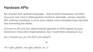Hardware APIs
Not inherited from upstream languages - need to define themselves, and that’s
ha-a-a-rd. Like, hard to define general, functional, extensible, concise, beautiful
API. Defining “something” is oh so easy, indeed, every embedded lingo impl does
that (reinventing the wheel).
Common in uPy and Z.js: object-oriented approach to GPIO objects (vs pure
functional in many other implementation). But: I heard that’s changing in Z.js.
pin = Pin(port, pin_no, Pin.OUT); pin.value(1)
vs
val = gpio_get(pin_no); gpio_set(pin_no, 1)
 