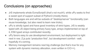 Conclusions (on approaches)
● JrS implements whole EcmaScript5 (that’s not much!), while uPy seeks to find
a sweet spot of support subset of Python3 (mostly there).
● Both languages are and will be subsets of “desktop/server” functionality (can
reuse knowledge, but also need to learn new tricks).
● uPy is strictly typed and have good inventory of strict types, JrS is weakly
typed with JS object being primary fuzzy type, arrays implemented on top of
it, ES6 typed arrays contributed recently.
● uPy favors easy to use development environment, but deployment is right
next in row. Z.js puts “production first”, but development comfort - well,
hopefully it’s coming.
● Memory management remains next big challenge (but that’s true for any
system with dynamic memory allocation, even written in C/C++).
 