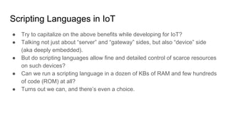 Scripting Languages in IoT
● Try to capitalize on the above benefits while developing for IoT?
● Talking not just about “server” and “gateway” sides, but also “device” side
(aka deeply embedded).
● But do scripting languages allow fine and detailed control of scarce resources
on such devices?
● Can we run a scripting language in a dozen of KBs of RAM and few hundreds
of code (ROM) at all?
● Turns out we can, and there’s even a choice.
 