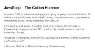 JavaScript - The Golden Hammer
Appeared 1995 as a browser/web pages scripting language, remained dormant for
awhile and then infamous for small API lacking many features, and cross-browser
compatibility issues, finally blossomed with Web 2.0.
If it’s good for web pages, it must be good for everything, hence Node.js
(“server-side”, largely extended API), and it’s only natural to want to see it in
embedded. Except…
"I suppose it is tempting, if the only tool you have is a hammer, to treat everything
as if it were a nail."
- Abraham Maslow (of Maslow's hierarchy of needs fame)
 