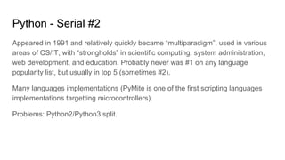 Python - Serial #2
Appeared in 1991 and relatively quickly became “multiparadigm”, used in various
areas of CS/IT, with “strongholds” in scientific computing, system administration,
web development, and education. Probably never was #1 on any language
popularity list, but usually in top 5 (sometimes #2).
Many languages implementations (PyMite is one of the first scripting languages
implementations targetting microcontrollers).
Problems: Python2/Python3 split.
 