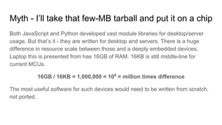 Myth - I’ll take that few-MB tarball and put it on a chip
Both JavaScript and Python developed vast module libraries for desktop/server
usage. But that’s it - they are written for desktop and servers. There is a huge
difference in resource scale between those and a deeply embedded devices.
Laptop this is presented from has 16GB of RAM. 16KB is still middle-line for
current MCUs.
16GB / 16KB = 1,000,000 = 106
= million times difference
The most useful software for such devices would need to be written from scratch,
not ported.
 