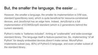 But, the smaller the language, the easier ...
However, the smaller a language, the smaller its implementation is (VM size,
standard types/library size), which is quite beneficial for resource-constrained
devices, and JavaScript has an edge here. Indeed, JerryScript is a full
implementation of ECMAScript5 standard (which is 2 generations behind the
current standard).
Python’s motto is “batteries included”, hinting at “unalienable” and wide-coverage
standard library. The language itself is feature-packed too. So, implementing “of all
Python” for deeply embedded devices doesn’t make sense. MicroPython
implements subset (say, 80%) of Python3.5 language, and even smaller subset of
the standard library.
 
