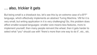 … also, trickier it gets
But being small is a drawback too, let’s see this by an extreme case of a B*F*
language, which effectively implements an abstract Turing Machine. VM for it is
very small, but writing application in it is very challenging! So, this problem does
affect smaller-scoped languages: smaller core means less features, more to
implement yourself, then many people reinvent the wheel, then it gets harder to
select what *you* should use with “there’s more than one way to do it”, etc., etc.
 