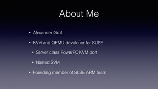 About Me
• Alexander Graf
• KVM and QEMU developer for SUSE
• Server class PowerPC KVM port
• Nested SVM
• Founding member of SUSE ARM team
 